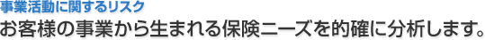 事業活動に関するリスク お客様の事業から生まれる保険ニーズを的確に分析します。