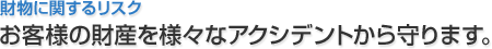 財物に関するリスク お客様の財産を様々なアクシデントから守ります。