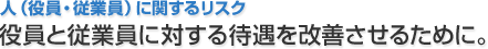 人（役員・従業員）に関するリスク 役員と従業員に対する待遇を改善させるために。