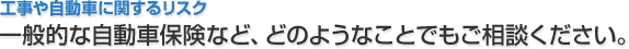 工事や自動車に関するリスク 一般的な自動車保険など、どのようなことでもご相談ください。