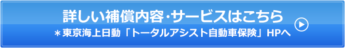 詳しい補償内容・サービスはこちら*東京海上日動「トータルアシスト自動車保険」HPへ