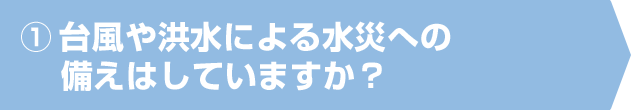 ①台風や洪水による水災への備えはしていますか？