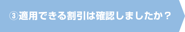 ③適用できる割引は確認しましたか？