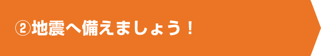 ②地震へ備えましょう！