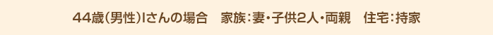 44歳（男性）Iさんの場合 家族：妻・こども2人・両親 住宅：持家