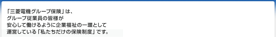 「三菱電機グループ保険」は、グループ従業員の皆様が安心して働けるように企業福祉の一環として運営している「私たちだけの保険制度」です。