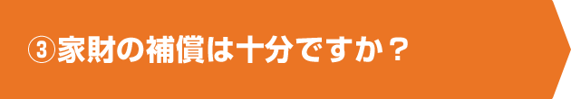 ③家財の補償は十分ですか？