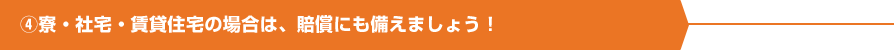 ④寮・社宅・賃貸住宅の場合は、賠償にも備えましょう！