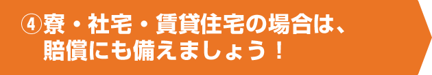 ④寮・社宅・賃貸住宅の場合は、賠償にも備えましょう！