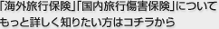「海外旅行保険」「国内旅行傷害保険」についてもっと詳しく知りたい方はコチラから