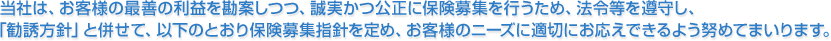 当社は、お客様の最善の利益を勘案しつつ、誠実かつ公正に保険募集を行うため、法令等を遵守し、「勧誘方針」と併せて、以下のとおり保険募集指針を定め、お客様のニーズに適切にお応えできるよう努めてまいります。