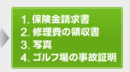 1.保険金請求書 2.修理費の領収書 3.写真 4.ゴルフ場の事故証明