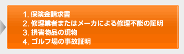 1.保険金請求書 2.修理業者またはメーカによる修理不能の証明 3.損害物品の現物 4.ゴルフ場の事故証明