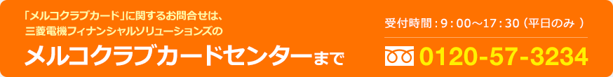 「メルコクラブカード」に関するお問合せは、三菱電機フィナンシャルソリューションズのメルコクラブ
カードセンターまで／受付時間：9:00〜17:30（平日のみ）フリーダイヤル0120-57-3234