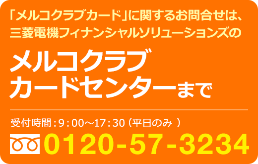 「メルコクラブカード」に関するお問合せは、三菱電機フィナンシャルソリューションズのメルコクラブ
カードセンターまで／受付時間：9:00〜17:30（平日のみ）フリーダイヤル0120-57-3234